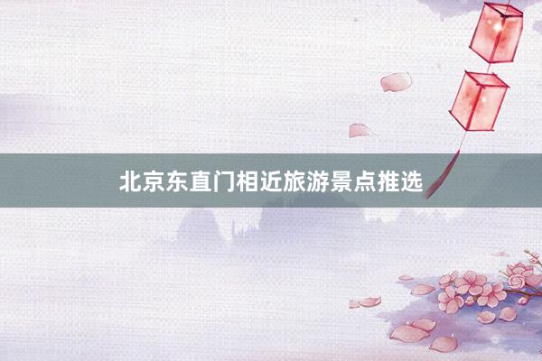 北京东直门相近旅游景点推选